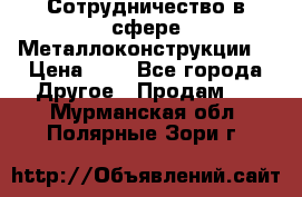 Сотрудничество в сфере Металлоконструкции  › Цена ­ 1 - Все города Другое » Продам   . Мурманская обл.,Полярные Зори г.